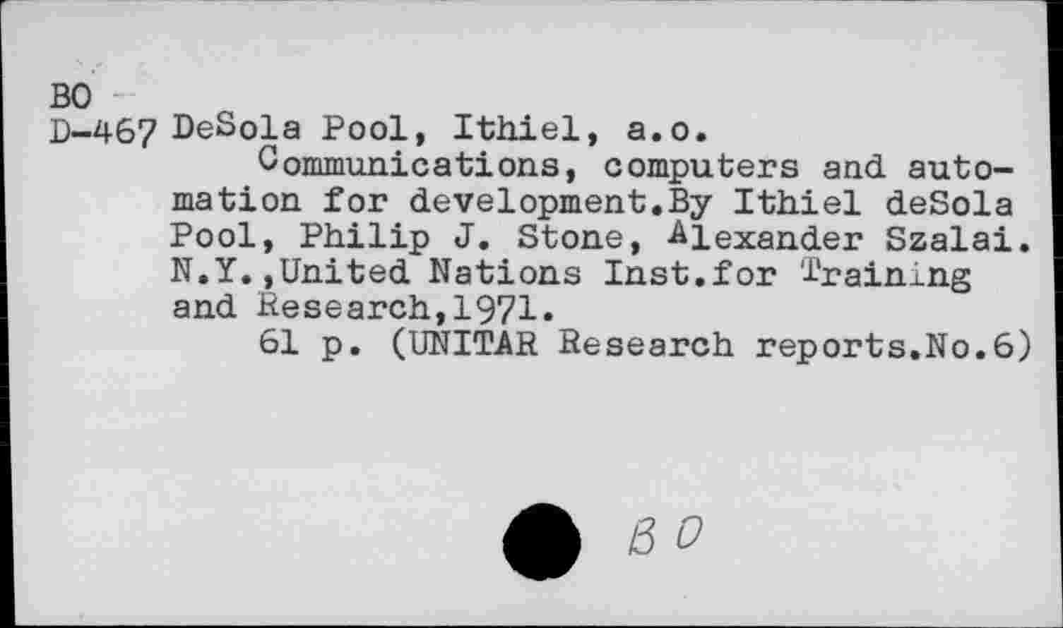 ﻿BO
D-467 DeSola Pool, Ithiel, a.o.
Communications, computers and automation for development.By Ithiel deSola Pool, Philip J. Stone, Alexander Szalai. N.Y. »United Nations Inst.for '1'rainlng and Research,1971.
61 p. (UNITAR Research reports.No.6)
£ ß 0